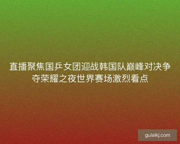 直播聚焦国乒女团迎战韩国队巅峰对决争夺荣耀之夜世界赛场激烈看点