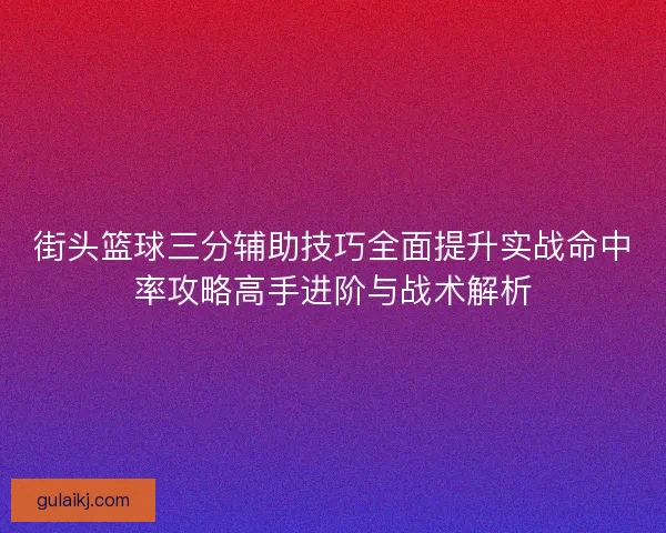 街头篮球三分辅助技巧全面提升实战命中率攻略高手进阶与战术解析