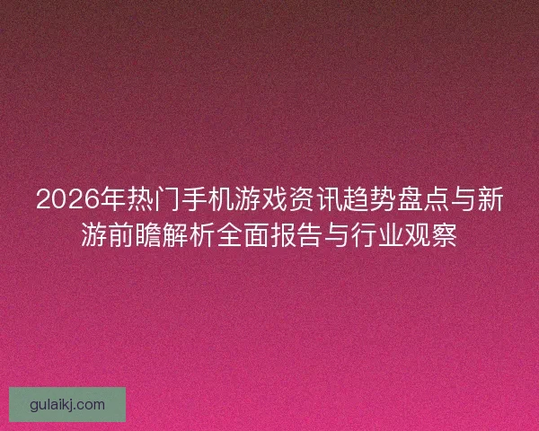 2026年热门手机游戏资讯趋势盘点与新游前瞻解析全面报告与行业观察