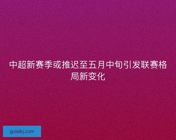 中超新赛季或推迟至五月中旬引发联赛格局新变化