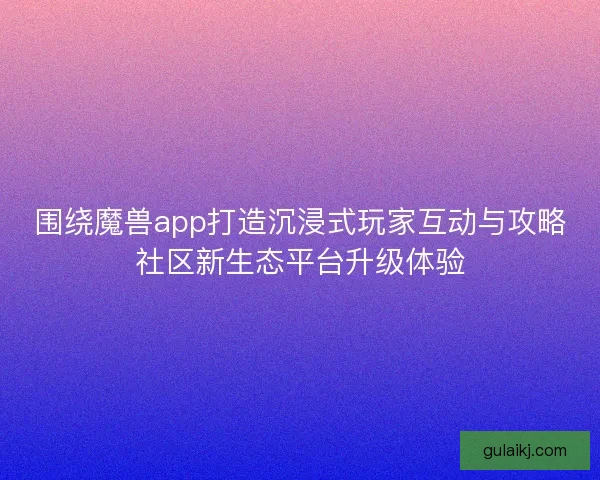 围绕魔兽app打造沉浸式玩家互动与攻略社区新生态平台升级体验