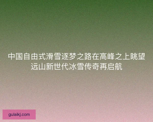 中国自由式滑雪逐梦之路在高峰之上眺望远山新世代冰雪传奇再启航