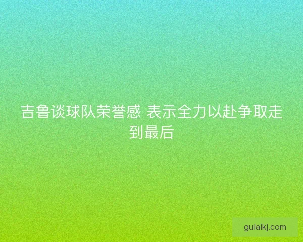 吉鲁谈球队荣誉感 表示全力以赴争取走到最后