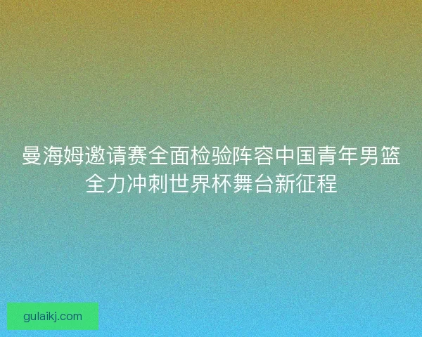 曼海姆邀请赛全面检验阵容中国青年男篮全力冲刺世界杯舞台新征程
