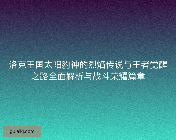 洛克王国太阳豹神的烈焰传说与王者觉醒之路全面解析与战斗荣耀篇章