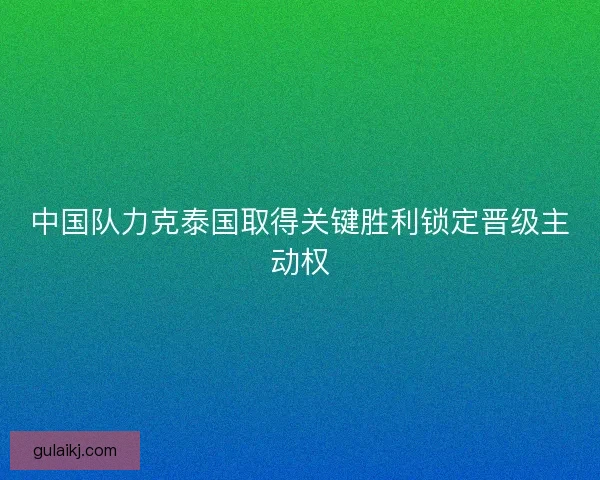 中国队力克泰国取得关键胜利锁定晋级主动权
