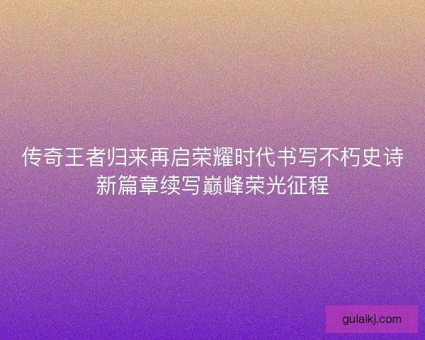 传奇王者归来再启荣耀时代书写不朽史诗新篇章续写巅峰荣光征程