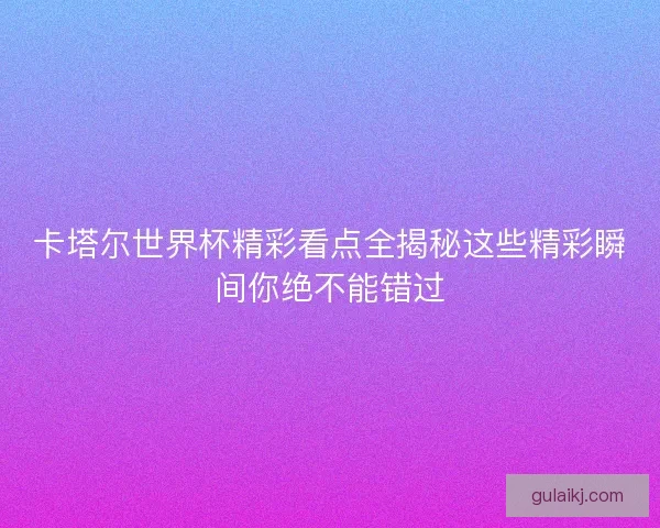卡塔尔世界杯精彩看点全揭秘这些精彩瞬间你绝不能错过