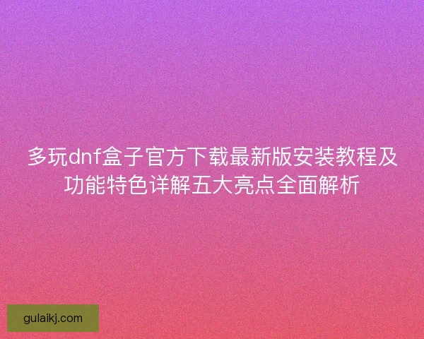 多玩dnf盒子官方下载最新版安装教程及功能特色详解五大亮点全面解析