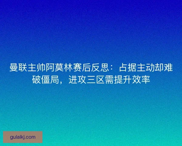曼联主帅阿莫林赛后反思：占据主动却难破僵局，进攻三区需提升效率