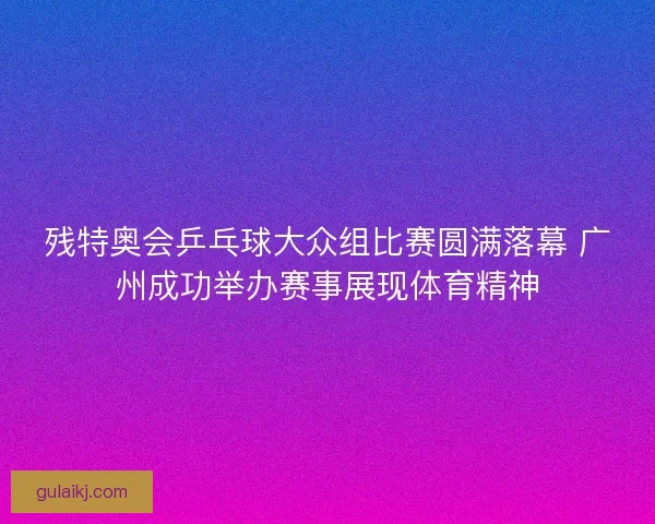 残特奥会乒乓球大众组比赛圆满落幕 广州成功举办赛事展现体育精神 残特奥会乒乓球大众组比赛圆满落幕 广州成功举办赛事展现体育精神