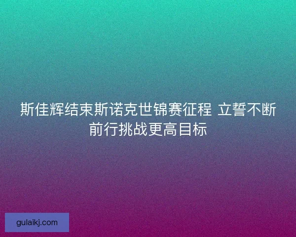 斯佳辉结束斯诺克世锦赛征程 立誓不断前行挑战更高目标