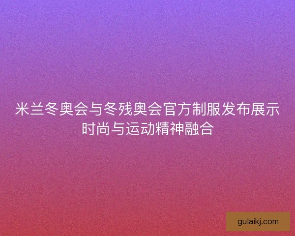 米兰冬奥会与冬残奥会官方制服发布展示时尚与运动精神融合