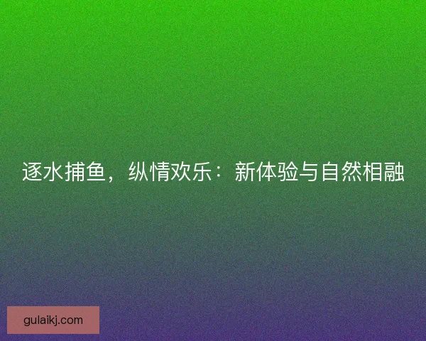 逐水捕鱼，纵情欢乐：新体验与自然相融