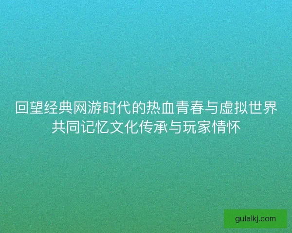 回望经典网游时代的热血青春与虚拟世界共同记忆文化传承与玩家情怀