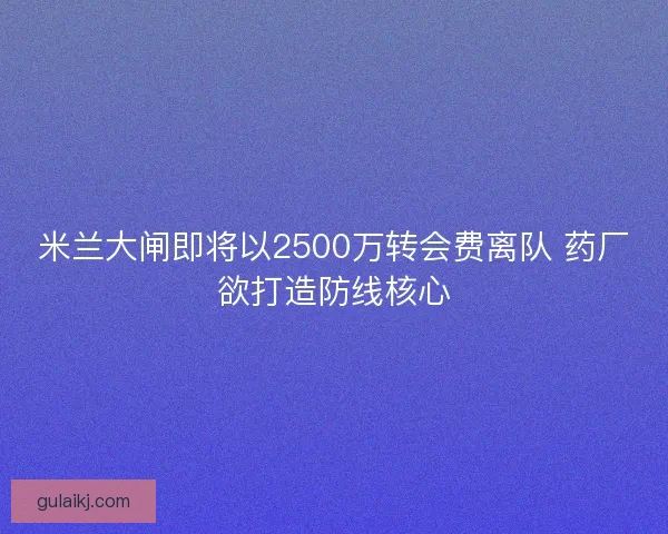 米兰大闸即将以2500万转会费离队 药厂欲打造防线核心