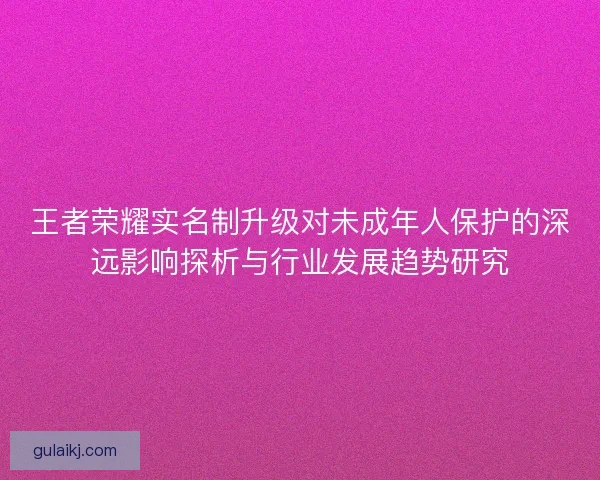 王者荣耀实名制升级对未成年人保护的深远影响探析与行业发展趋势研究 王者荣耀实名制升级对未成年人保护的深远影响探析与行业发展趋势研究