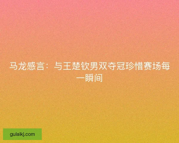 马龙感言：与王楚钦男双夺冠珍惜赛场每一瞬间