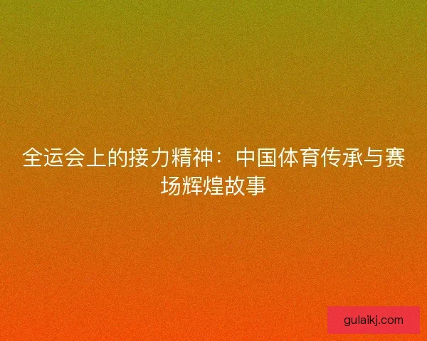 全运会上的接力精神:中国体育传承与赛场辉煌故事 全运会上的接力精神:中国体育传承与赛场辉煌故事